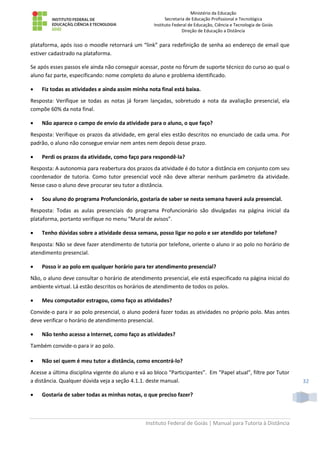 Ministério da Educação
Secretaria de Educação Profissional e Tecnológica
Instituto Federal de Educação, Ciência e Tecnologia de Goiás
Direção de Educação a Distância
Instituto Federal de Goiás | Manual para Tutoria à Distância
32
plataforma, após isso o moodle retornará um “link” para redefinição de senha ao endereço de email que
estiver cadastrado na plataforma.
Se após esses passos ele ainda não conseguir acessar, poste no fórum de suporte técnico do curso ao qual o
aluno faz parte, especificando: nome completo do aluno e problema identificado.
 Fiz todas as atividades e ainda assim minha nota final está baixa.
Resposta: Verifique se todas as notas já foram lançadas, sobretudo a nota da avaliação presencial, ela
compõe 60% da nota final.
 Não aparece o campo de envio da atividade para o aluno, o que faço?
Resposta: Verifique os prazos da atividade, em geral eles estão descritos no enunciado de cada uma. Por
padrão, o aluno não consegue enviar nem antes nem depois desse prazo.
 Perdi os prazos da atividade, como faço para respondê-la?
Resposta: A autonomia para reabertura dos prazos da atividade é do tutor a distância em conjunto com seu
coordenador de tutoria. Como tutor presencial você não deve alterar nenhum parâmetro da atividade.
Nesse caso o aluno deve procurar seu tutor a distância.
 Sou aluno do programa Profuncionário, gostaria de saber se nesta semana haverá aula presencial.
Resposta: Todas as aulas presenciais do programa Profuncionário são divulgadas na página inicial da
plataforma, portanto verifique no menu “Mural de avisos”.
 Tenho dúvidas sobre a atividade dessa semana, posso ligar no polo e ser atendido por telefone?
Resposta: Não se deve fazer atendimento de tutoria por telefone, oriente o aluno ir ao polo no horário de
atendimento presencial.
 Posso ir ao polo em qualquer horário para ter atendimento presencial?
Não, o aluno deve consultar o horário de atendimento presencial, ele está especificado na página inicial do
ambiente virtual. Lá estão descritos os horários de atendimento de todos os polos.
 Meu computador estragou, como faço as atividades?
Convide-o para ir ao polo presencial, o aluno poderá fazer todas as atividades no próprio polo. Mas antes
deve verificar o horário de atendimento presencial.
 Não tenho acesso a Internet, como faço as atividades?
Também convide-o para ir ao polo.
 Não sei quem é meu tutor a distância, como encontrá-lo?
Acesse a última disciplina vigente do aluno e vá ao bloco “Participantes”. Em “Papel atual”, filtre por Tutor
a distância. Qualquer dúvida veja a seção 4.1.1. deste manual.
 Gostaria de saber todas as minhas notas, o que preciso fazer?
 