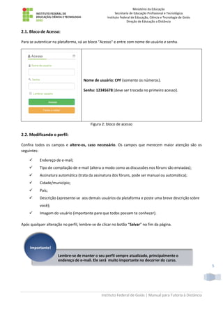 Ministério da Educação
Secretaria de Educação Profissional e Tecnológica
Instituto Federal de Educação, Ciência e Tecnologia de Goiás
Direção de Educação a Distância
Instituto Federal de Goiás | Manual para Tutoria à Distância
5
2.1. Bloco de Acesso:
Para se autenticar na plataforma, vá ao bloco "Acesso" e entre com nome de usuário e senha.
Nome de usuário: CPF (somente os números).
Senha: 12345678 (deve ser trocada no primeiro acesso).
Figura 2: bloco de acesso
2.2. Modificando o perfil:
Confira todos os campos e altere-os, caso necessário. Os campos que merecem maior atenção são os
seguintes:
 Endereço de e-mail;
 Tipo de compilação de e-mail (altera o modo como as discussões nos fóruns são enviadas);
 Assinatura automática (trata da assinatura dos fóruns, pode ser manual ou automática);
 Cidade/município;
 País;
 Descrição (apresente-se aos demais usuários da plataforma e poste uma breve descrição sobre
você);
 Imagem do usuário (importante para que todos possam te conhecer).
Após qualquer alteração no perfil, lembre-se de clicar no botão “Salvar” no fim da página.
Lembre-se de manter o seu perfil sempre atualizado, principalmente o
endereço de e-mail. Ele será muito importante no decorrer do curso.
Importante!
 