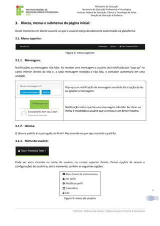Ministério da Educação
Secretaria de Educação Profissional e Tecnológica
Instituto Federal de Educação, Ciência e Tecnologia de Goiás
Direção de Educação a Distância
Instituto Federal de Goiás | Manual para Tutoria à Distância
6
3. Blocos, menus e submenus da página inicial:
Deste momento em diante assume-se que o usuário esteja devidamente autenticado na plataforma.
3.1. Menu superior:
Figura 3: menu superior
3.1.1. Mensagens:
Notificações ou mensagens não lidas. Ao receber uma mensagem o usuário será notificado por “pop-up” no
canto inferior direito da tela e, a cada mensagem recebida e não lida, o contador aumentará em uma
unidade.
Pop-up com notificação de mensagem recebida dá a opção de ler
ou ignorar a mensagem.
Notificação indica que há uma mensagem não lida. Ao clicar no
menu é mostrado o usuário que a enviou e um breve resumo.
3.1.2. Idioma:
O idioma padrão é o português do Brasil. Recomenda-se que seja mantido o padrão.
3.1.3. Menu do usuário:
Pode ser visto clicando no nome do usuário, no campo superior direito. Possui opções de acesso e
configurações do usuário e, até o momento, contém as seguintes opções:
Figura 4: menu do usuário
 