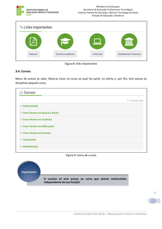 Ministério da Educação
Secretaria de Educação Profissional e Tecnológica
Instituto Federal de Educação, Ciência e Tecnologia de Goiás
Direção de Educação a Distância
Instituto Federal de Goiás | Manual para Tutoria à Distância
9
Figura 8: links importantes
3.4. Cursos:
Menu de acesso às salas. Deve-se clicar no curso ao qual faz parte, na oferta e, por fim, terá acesso às
disciplinas daquele curso.
Figura 9: menu de cursos
O usuário só terá acesso ao curso que estiver matriculado,
independente da sua função!
Importante!
 