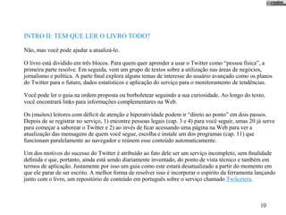 INTRO II: TEM QUE LER O LIVRO TODO?

Não, mas você pode ajudar a atualizá-lo.

O livro está dividido em três blocos. Para quem quer aprender a usar o Twitter como “pessoa física”, a
primeira parte resolve. Em seguida, vem um grupo de textos sobre a utilização nas áreas de negócios,
jornalismo e política. A parte ﬁnal explora alguns temas de interesse do usuário avançado como os planos
do Twitter para o futuro, dados estatísticos e aplicação do serviço para o monitoramento de tendências.

Você pode ler o guia na ordem proposta ou borboletear seguindo a sua curiosidade. Ao longo do texto,
você encontrará links para informações complementares na Web.

Os (muitos) leitores com déﬁcit de atenção e hiperatividade podem ir “direto ao ponto” em dois passos.
Depois de se registrar no serviço, 1) encontre pessoas legais (cap. 3 e 4) para você seguir, umas 20 já serve
para começar a saborear o Twitter e 2) ao invés de ﬁcar acessando uma página na Web para ver a
atualização das mensagens de quem você segue, escolha e instale um dos programas (cap. 11) que
funcionam paralelamente ao navegador e reúnem esse conteúdo automaticamente.

Um dos motivos do sucesso do Twitter é atribuído ao fato dele ser um serviço incompleto, sem ﬁnalidade
deﬁnida e que, portanto, ainda está sendo diariamente inventado, do ponto de vista técnico e também em
termos de aplicação. Justamente por isso um guia como este estará desatualizado a partir do momento em
que ele parar de ser escrito. A melhor forma de resolver isso é incorporar o espírito da ferramenta lançando
junto com o livro, um repositório de conteúdo em português sobre o serviço chamado Twitcetera.



                                                                                                      10
 