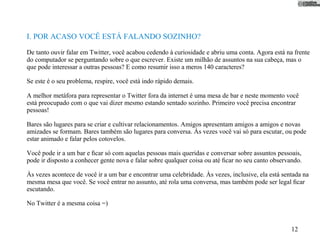 I. POR ACASO VOCÊ ESTÁ FALANDO SOZINHO?
De tanto ouvir falar em Twitter, você acabou cedendo à curiosidade e abriu uma conta. Agora está na frente
do computador se perguntando sobre o que escrever. Existe um milhão de assuntos na sua cabeça, mas o
que pode interessar a outras pessoas? E como resumir isso a meros 140 caracteres?

Se este é o seu problema, respire, você está indo rápido demais.

A melhor metáfora para representar o Twitter fora da internet é uma mesa de bar e neste momento você
está preocupado com o que vai dizer mesmo estando sentado sozinho. Primeiro você precisa encontrar
pessoas!

Bares são lugares para se criar e cultivar relacionamentos. Amigos apresentam amigos a amigos e novas
amizades se formam. Bares também são lugares para conversa. Às vezes você vai só para escutar, ou pode
estar animado e falar pelos cotovelos.

Você pode ir a um bar e ﬁcar só com aquelas pessoas mais queridas e conversar sobre assuntos pessoais,
pode ir disposto a conhecer gente nova e falar sobre qualquer coisa ou até ﬁcar no seu canto observando.

Às vezes acontece de você ir a um bar e encontrar uma celebridade. Às vezes, inclusive, ela está sentada na
mesma mesa que você. Se você entrar no assunto, até rola uma conversa, mas também pode ser legal ﬁcar
escutando.

No Twitter é a mesma coisa =)


                                                                                                    12
 