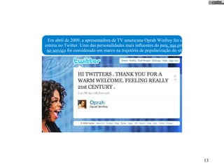Em abril de 2009, a apresentadora de TV americana Oprah Winfrey fez sua
estréia no Twitter. Uma das personalidades mais inﬂuentes do país, sua entrada
 no serviço foi considerado um marco na trajetória de popularização do site.




                                                                                 13
 