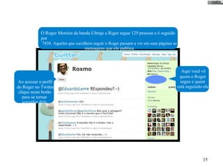 O Roger Moreira da banda Ultraje a Rigor segue 129 pessoas e é seguido
            por
             7838. Aqueles que escolhem seguir o Roger passam a ver em suas páginas as
                                    mensagens que ele publica.



                                                                                            Aqui você vê
                                                                                          quem o Roger
 Ao acessar o perﬁl                                                                        segue e quem
do Roger no Twitter,                                                                     está seguindo ele.
 clique neste botão
   para se tornar
    seguidor dele.




                                                                                                       15
 