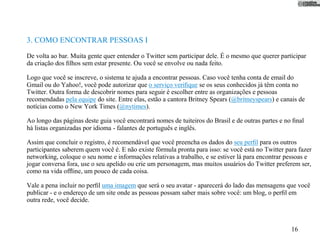 3. COMO ENCONTRAR PESSOAS I
De volta ao bar. Muita gente quer entender o Twitter sem participar dele. É o mesmo que querer participar
da criação dos ﬁlhos sem estar presente. Ou você se envolve ou nada feito.

Logo que você se inscreve, o sistema te ajuda a encontrar pessoas. Caso você tenha conta de email do
Gmail ou do Yahoo!, você pode autorizar que o serviço veriﬁque se os seus conhecidos já têm conta no
Twitter. Outra forma de descobrir nomes para seguir é escolher entre as organizações e pessoas
recomendadas pela equipe do site. Entre elas, estão a cantora Britney Spears (@britneyspears) e canais de
notícias como o New York Times (@nytimes).

Ao longo das páginas deste guia você encontrará nomes de tuiteiros do Brasil e de outras partes e no ﬁnal
há listas organizadas por idioma - falantes de português e inglês.

Assim que concluir o registro, é recomendável que você preencha os dados do seu perﬁl para os outros
participantes saberem quem você é. E não existe fórmula pronta para isso: se você está no Twitter para fazer
networking, coloque o seu nome e informações relativas a trabalho, e se estiver lá para encontrar pessoas e
jogar conversa fora, use o seu apelido ou crie um personagem, mas muitos usuários do Twitter preferem ser,
como na vida ofﬂine, um pouco de cada coisa.

Vale a pena incluir no perﬁl uma imagem que será o seu avatar - aparecerá do lado das mensagens que você
publicar - e o endereço de um site onde as pessoas possam saber mais sobre você: um blog, o perﬁl em
outra rede, você decide.



                                                                                                    16
 