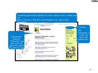 O perﬁl do apresentador Marcelo Tas inclui, além do nome, a cidade onde
           ele
          mora, o link para o blog dele e uma biograﬁa curta, além da foto -
          chamada de
                avatar. Isso ajuda outros usuários a decidirem se querem seguir-lo.
                                                                                      O Twitter
                                                                                       está
                                                                                       começando a
                                                                                         incluir esta
   Quando este                                                                          marca para
     botão diz                                                                        certiﬁcar que
 “following”, quer                                                                    o
  dizer que você                                                                      usuário é
segue este usuário.                                                                   quem
Para parar de seguir                                                                   ele diz que é.
 uma pessoa, é só
    clicar nele.




                                                                                                        17
 