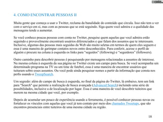 4. COMO ENCONTRAR PESSOAS II
Muita gente que começa a usar o Twitter, reclama da banalidade do conteúdo que circula. Isso não tem a ver
com o serviço em si, mas com as pessoas que se está seguindo. Siga quem você admira e a qualidade das
mensagens tende a aumentar.

Se você conhece poucas pessoas com conta no Twitter, pesquise quem aquelas que você admira estão
seguindo e provavelmente encontrará usuários diferenciados e que falam dos assuntos que te interessam.
Inclusive, algumas das pessoas mais seguidas da Web são muito seletas em termos de quem eles seguem e
essa é uma maneira de garimpar contatos novos entre desconhecidos. Para conferir, acesse o perﬁl de
alguém e procure na coluna à esquerda os links para “seguidos” (following) e “seguidores” (followers).

Outro caminho para descobrir pessoas é pesquisando por mensagens relacionadas a assuntos de interesse.
Na mesma coluna à esquerda da sua página no Twitter existe um campo para busca. Se você acompanha um
determinado programa na TV ou um time de futebol, essa é uma maneira de encontrar usuários que
tuitaram sobre esses assuntos. Ou você pode ainda pesquisar nomes a partir da informação que consta nos
perﬁs usando o TweepSearch.

Um segredo: além do campo de busca à esquerda, no ﬁnal da página do Twitter, lá embaixo, tem um link
para "Search" que permite a realização de busca avançada (Advanced Search) incluindo uma série de
possibilidades, inclusive a de localização por lugar. Essa é uma maneira de você descobrir tuiteiros que
morem na mesma cidade que você, por exemplo.

Depois de acumular um pouco de experiência usando a ferramenta, é possível conhecer pessoas novas ou
fortalecer os vínculos com aquelas que você já tem contato por meio dos chamados Tweetups, que são
encontros presenciais entre tuiteiros de uma mesma cidade ou região.

                                                                                                   18
 