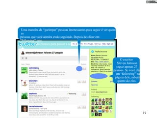 Uma maneira de “garimpar” pessoas interessantes para seguir é ver quem
as
pessoas que você admira estão seguindo. Depois de clicar em
“following”, use
          estes botões para passar a seguir quem você escolher.



                                                                         O escritor
                                                                       Steven Johnson
                                                                      segue apenas 27
                                                                    pessoas. Se você clica
                                                                      em “following” na
                                                                     página dele, saberá
                                                                       quem são elas.




                                                                                             19
 