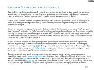 5. CONVENÇÕES PARA CONVERSAR E INTERAGIR

Depois de ter escolhido seguidores e de comunicar os amigos que você está na área para eles te seguirem,
a primeira regra para entrar na conversa é escutar. Veja sobre o que as pessoas estão falando para então
começar a interagir. Existem duas convenções usadas para se conversar usando o Twitter:

Deﬁna o interlocutor - para que uma pessoa saiba que você está se dirigindo a ela, inclua na mensagem o
nome do usuário precedido pelo sinal de @. Isso fará com que ele ou ela possa acompanhar a conversa
mesmo sem te seguir.

Esclareça o assunto - uma parte dos usuários da internet já está familiarizada com o termo “tag”, que quer
dizer “etiqueta” em inglês. Na Web, “taguear” signiﬁca relacionar palavras-chave a um determinado conteúdo
para que ele possa ser encontrado por outras pessoas. O Twitter não seria uma ferramenta de comunicação
tão poderosa se não fosse pelas tags. E qualquer um pode inventar e inserir tags, basta incluir nas mensagens
palavras-chave precedidas pelo sinal de #.

A idéia de colocar etiquetas nas mensagens é permitir que elas sejam encontradas e identiﬁcadas por outras
pessoas. Algumas tags se popularizam e se tornam hábitos entre os usuários do Twitter. Por exemplo,
terminar uma mensagem com a tag #fail indica que você está reprovando alguma coisa. Às sextas, é difícil a
gente não receber mensagens com #followfriday acompanhando nomes de outros usuários. A pessoa que
envia está recomendando aqueles nomes para serem seguidos.

Tags servem ainda para reunir pessoas que participam de eventos ou que se interessam por assuntos
especíﬁcos. Após receber ameaças anônimas para tirar posts do ar, o blogueiro Marcelo Vittorino recebeu o
apoio pela tag #freeurso. Os escândalos envolvendo o ex-presidente José Sarney levaram a protestos pelo
Twitter, fazendo a tag #forasarney ser relacionada entre as mais tuitadas do serviço no Trending Topics, uma
lista localizada logo abaixo do campo de busca e que mostra os assuntos mais populares do momento.

                                                                                                        20
 