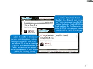 O ator de Hollywood Ashton
                                       Kutcher, dono do perﬁl mais popular
                                        do Twitter, estava acompanhando a
                                       partida ﬁnal entre Estados Unidos e
                                      Brasil na Copa das Confederações, em
                                      junho de 2009, e comemorou quando
                                        seu time abriu 2 gols de diferença.


  Depois da virada, os brasileiros
deram o troco mandando centenas
mensagens para o ator junto com a
 tag #chupa. Ele levou na esportiva
 e, sendo a pessoa mais seguida do
 Twitter no momento, até ajudou a
tag a aparecer entre as mais usadas
      do dia do Trending Topics.




                                                                              21
 