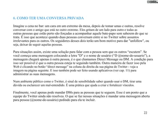 6. COMO TER UMA CONVERSA PRIVADA

Imagine a cena no bar: um cara em um extremo da mesa, depois de tomar umas e outras, resolve
conversar com o amigo que está no outro extremo. Eles gritam de um lado para outro e todas as
outras pessoas que estão perto são forçadas a acompanhar aquele bate-papo sem saberem do que se
trata. É isso que acontece quando duas pessoas conversam entre si no Twitter sobre assuntos
irrelevantes para os outros. Os seguidores desses dois terão um bom motivo para dar "unfollow", ou
seja, deixar de seguir aquelas pessoas.

Para situações assim, existe uma solução para falar com a pessoa sem que os outros “escutem”. Se
você começa uma mensagem colocando a letra "D" e o nome de usuário (“D @nome-do-usuario”), a
mensagem chegará apenas à outra pessoa, é o que chamamos Direct Message ou DM. A condição para
isso ser possível é que a outra pessoa esteja te seguindo também. Outra maneira de fazer isso pela
Web é clicando no botão “direct message” na coluna da direita da sua página do Twitter - veja a
imagem na página seguinte. E isso também pode ser feito usando aplicativos (ver cap. 11) para
administrar as suas mensagens.

Num ambiente público como o Twitter, é sinal de sensibilidade saber quando usar o DM, tirar uma
dúvida ou esclarecer um mal-entendido. É uma prática que ajuda a criar e fortalecer vínculos.

Finalmente, você apenas pode mandar DMs para as pessoas que te seguem. Esse é um ponto que a
equipe do Twitter ainda não resolveu. O que se faz nessas situações é mandar uma mensagem aberta
para pessoa (@nome-do-usuário) pedindo para ela te incluir.


                                                                                                  22
 