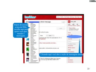 Depois de acessar
 a área de DMs,
escolha aqui para
quem você quer
    mandar a
   mensagem.




                    Clicando aqui você abre a seção de mensagens diretas.




                                                                            23
 