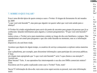 Co
                                                                                                       nve
                                                                                                       rsa
                                                                                                       de
7. SOBRE O QUE FALAR?                                                                                  bar!

                                                                                                       *
Essa é uma dúvida típica de quem começa a usar o Twitter. O slogan da ferramenta foi até meados
                                                                                                       No
de 2009                                                                                                ﬁnal
"o que você está fazendo"*, mas para que alguém vai querer saber que você está saindo para o           de
almoço?
                                                                                                       julh
                                                                                                       o de
O Twitter foi criado originalmente para servir de ponto de encontro para grupos de pessoas que já se
                                                                                                       200
conheciam. Quando telefonamos para alguém, é comum perguntarmos: "O que você está fazendo?"
                                                                                                       9, o
Entre
                                                                                                       slog
outras coisas, o Twitter serve para mantermos contato ao longo do dia com familiares e amigos. Não
                                                                                                       an
mandaríamos um email para perguntar o que eles estão fazendo no momento, mas se a informação
                                                                                                       foi
estiver
                                                                                                       atua
disponível, ela será bem-vinda.
                                                                                                       liza
                                                                                                       do
Acontece que depois de algum tempo, os usuários do serviço começaram a explorar outras maneiras
                                                                                                       para
de
                                                                                                       “Co
usar a plataforma, por exemplo, para disseminar informação e para participar de conversas públicas.
                                                                                                       mpa
E hoje,
                                                                                                       rtilh
um slogan mais apropriado que "o que você está fazendo?" seria "o que chama a sua atenção?".
                                                                                                       ee
Assistiu um
                                                                                                       desc
ﬁlme bacana? Tuite. A sua operadora ﬁca interrompendo o seu dia com SMSs comerciais inúteis?
                                                                                                       ubra
Tuite.
Encontrou um livro grátis explicando como usar o Twitter? Tuite, tuite!                                o
                                                                                                       que
Sacou? É informação do dia-a-dia: nem uma coisa super-secreta ou pessoal, nem uma informação           está
                                                                                                       acon
inútil.
 