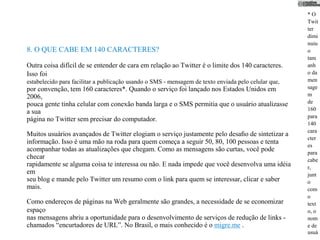*O
                                                                                                      Twit
                                                                                                      ter
                                                                                                      dimi
                                                                                                      nuiu
8. O QUE CABE EM 140 CARACTERES?                                                                      o
                                                                                                      tam
Outra coisa difícil de se entender de cara em relação ao Twitter é o limite dos 140 caracteres.       anh
Isso foi                                                                                              o da
estabelecido para facilitar a publicação usando o SMS - mensagem de texto enviada pelo celular que,   men
por convenção, tem 160 caracteres*. Quando o serviço foi lançado nos Estados Unidos em                sage
2006,                                                                                                 m
pouca gente tinha celular com conexão banda larga e o SMS permitia que o usuário atualizasse          de
                                                                                                      160
a sua
                                                                                                      para
página no Twitter sem precisar do computador.
                                                                                                      140
                                                                                                      cara
Muitos usuários avançados de Twitter elogiam o serviço justamente pelo desaﬁo de sintetizar a
                                                                                                      cter
informação. Isso é uma mão na roda para quem começa a seguir 50, 80, 100 pessoas e tenta
                                                                                                      es
acompanhar todas as atualizações que chegam. Como as mensagens são curtas, você pode                  para
checar                                                                                                cabe
rapidamente se alguma coisa te interessa ou não. E nada impede que você desenvolva uma idéia          r,
em                                                                                                    junt
seu blog e mande pelo Twitter um resumo com o link para quem se interessar, clicar e saber            o
mais.                                                                                                 com
                                                                                                      o
Como endereços de páginas na Web geralmente são grandes, a necessidade de se economizar               text
espaço                                                                                                o, o
nas mensagens abriu a oportunidade para o desenvolvimento de serviços de redução de links -           nom
chamados “encurtadores de URL”. No Brasil, o mais conhecido é o migre.me .                            e de
                                                                                                      usuá
 