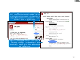 Você pode bloquear pessoas para que elas não
recebam as suas mensagens e nem possam te
seguir. Para fazer isso, basta acessar o perﬁl do
      usuário e clicar na opção “block”.




    Você pode se proteger do excesso de
exposição restringindo o acesso à sua conta. Ao
  entrar em “Settings” e ticar esta opção, suas
 atualizações apenas serão vistas pelas pessoas
              que você aprovar.




                                                    27
 