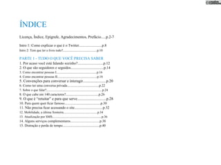 ÍNDICE
Licença, Índice, Epígrafe, Agradecimentos, Prefácio.....p.2-7

Intro 1: Como explicar o que é o Twitter.........................p.8
Intro 2: Tem que ler o livro todo?..........................................p.10

PARTE 1 - TUDO O QUE VOCÊ PRECISA SABER
1. Por acaso você está falando sozinho?............................p.12
2. O que são seguidores e seguidos....................................p.14
3. Como encontrar pessoas I..................................................p.16
4. Como encontrar pessoas II.................................................p.18
5. Convenções para conversar e interagir........................p.20
6. Como ter uma conversa privada.....................................p.22
7. Sobre o que falar?.....................................................................p.24
8. O que cabe em 140 caracteres?......................................p.26
9. O que é “retuitar” e para que serve..............................p.28
10. Para quem quer ﬁcar famoso..........................................p.30
11. Não precisa ﬁcar acessando o site...............................p.32
12. Mobilidade, a última fronteira..........................................p.34
13. Atualização por SMS.............................................................p.36
14. Alguns serviços complementares..................................p.38
15. Distração e perda de tempo...........................................p.40
 
