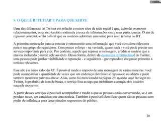 9. O QUE É RETUITAR E PARA QUE SERVE

Uma das diferenças do Twitter em relação a outros sites de rede social é que, além de promover
relacionamentos, o serviço também estimula a troca de informações entre seus participantes. O ato de
repassar conteúdo é tão natural que os usuários adotaram um nome para isso: retuitar ou RT.

A primeira motivação para se retuitar é retransmitir uma informação que você considera relevante
para o seu grupo de seguidores. Com pouco esforço - na verdade, quase nada - você pode prestar um
serviço importante para eles. Por cortesia, aquele que repassa a mensagem, credita o usuário que a
enviou incluindo o nome dele ao texto. Dessa forma, dentro da economia informacional do Twitter,
uma pessoa pode ganhar visibilidade e reputação - e seguidores - garimpando e chegando primeiro a
notícias relevantes.

Esse não é o único valor do RT. É possível medir o impacto de uma mensagem de várias maneiras: você
pode acompanhar a quantidade de vezes que um endereço eletrônico é repassado ou aberto e pode
também monitorar palavras-chave. Aliás, como foi mencionado na página 20, quando você faz login no
Twitter, logo abaixo da área de busca, o serviço lista as tags que mobilizam a atenção dos usuários
naquele momento.

A partir desses serviços é possível acompanhar e medir o que as pessoas estão conversando, se é um
produto novo, um candidato ou uma notícia. Também é possível identiﬁcar quem são as pessoas com
poder de inﬂuência para determinados segmentos de público.



                                                                                               28
 