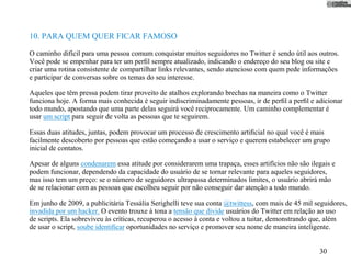 10. PARA QUEM QUER FICAR FAMOSO

O caminho difícil para uma pessoa comum conquistar muitos seguidores no Twitter é sendo útil aos outros.
Você pode se empenhar para ter um perﬁl sempre atualizado, indicando o endereço do seu blog ou site e
criar uma rotina consistente de compartilhar links relevantes, sendo atencioso com quem pede informações
e participar de conversas sobre os temas do seu interesse.

Aqueles que têm pressa podem tirar proveito de atalhos explorando brechas na maneira como o Twitter
funciona hoje. A forma mais conhecida é seguir indiscriminadamente pessoas, ir de perﬁl a perﬁl e adicionar
todo mundo, apostando que uma parte delas seguirá você reciprocamente. Um caminho complementar é
usar um script para seguir de volta as pessoas que te seguirem.

Essas duas atitudes, juntas, podem provocar um processo de crescimento artiﬁcial no qual você é mais
facilmente descoberto por pessoas que estão começando a usar o serviço e querem estabelecer um grupo
inicial de contatos.

Apesar de alguns condenarem essa atitude por considerarem uma trapaça, esses artifícios não são ilegais e
podem funcionar, dependendo da capacidade do usuário de se tornar relevante para aqueles seguidores,
mas isso tem um preço: se o número de seguidores ultrapassa determinados limites, o usuário abrirá mão
de se relacionar com as pessoas que escolheu seguir por não conseguir dar atenção a todo mundo.

Em junho de 2009, a publicitária Tessália Serighelli teve sua conta @twittess, com mais de 45 mil seguidores,
invadida por um hacker. O evento trouxe à tona a tensão que divide usuários do Twitter em relação ao uso
de scripts. Ela sobreviveu às críticas, recuperou o acesso à conta e voltou a tuitar, demonstrando que, além
de usar o script, soube identiﬁcar oportunidades no serviço e promover seu nome de maneira inteligente.


                                                                                                   30
 