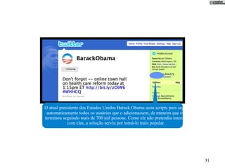 O atual presidente dos Estados Unidos Barack Obama usou scripts para seguir
 automaticamente todos os usuários que o adicionassem, de maneira que ele
terminou seguindo mais de 700 mil pessoas. Como ele não pretendia interagir
            com elas, a solução serviu por torná-lo mais popular.




                                                                              31
 