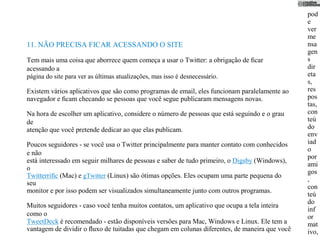 pod
                                                                                               e
                                                                                               ver
                                                                                               me
11. NÃO PRECISA FICAR ACESSANDO O SITE                                                         nsa
                                                                                               gen
Tem mais uma coisa que aborrece quem começa a usar o Twitter: a obrigação de ﬁcar              s
acessando a                                                                                    dir
página do site para ver as últimas atualizações, mas isso é desnecessário.                     eta
                                                                                               s,
Existem vários aplicativos que são como programas de email, eles funcionam paralelamente ao    res
navegador e ﬁcam checando se pessoas que você segue publicaram mensagens novas.                pos
                                                                                               tas,
Na hora de escolher um aplicativo, considere o número de pessoas que está seguindo e o grau    con
de                                                                                             teú
atenção que você pretende dedicar ao que elas publicam.                                        do
                                                                                               env
Poucos seguidores - se você usa o Twitter principalmente para manter contato com conhecidos    iad
                                                                                               o
e não
                                                                                               por
está interessado em seguir milhares de pessoas e saber de tudo primeiro, o Digsby (Windows),
                                                                                               ami
o
                                                                                               gos
Twitterriﬁc (Mac) e gTwitter (Linux) são ótimas opções. Eles ocupam uma parte pequena do
                                                                                               ,
seu
                                                                                               con
monitor e por isso podem ser visualizados simultaneamente junto com outros programas.
                                                                                               teú
                                                                                               do
Muitos seguidores - caso você tenha muitos contatos, um aplicativo que ocupa a tela inteira
                                                                                               inf
como o                                                                                         or
TweetDeck é recomendado - estão disponíveis versões para Mac, Windows e Linux. Ele tem a       mat
vantagem de dividir o ﬂuxo de tuitadas que chegam em colunas diferentes, de maneira que você   ivo,
 