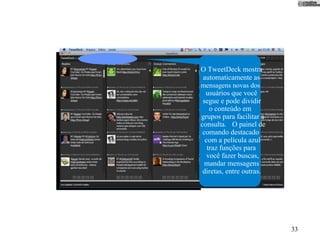 O TweetDeck mostra
 automaticamente as
mensagens novas dos
  usuários que você
 segue e pode dividir
    o conteúdo em
grupos para facilitar a
consulta. O painel de
 comando destacado
  com a película azul
   traz funções para
   você fazer buscas,
  mandar mensagens
 diretas, entre outras.




                          33
 