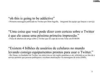 “oh this is going to be addictive”
- Primeira mensagem publicada no Twitter por Dom Sagolla, integrante da equipe que lançou o serviço.



“Uma coisa que você pode dizer com certeza sobre o Twitter
é que ele causa uma péssima primeira impressão.”
- Frase de abertura do artigo sobre o Twitter que foi capa da revista Time em 05/06/09.



“Existem 4 bilhões de usuários de celulares no mundo
levando consigo equipamentos prontos para usar o Twitter.”
- Biz Stone, co-fundador do Twitter, em entrevista ao site inglês guardian.co.uk, referindo-se ao fato de o
serviço permitir que pessoas publiquem e recebam atualizações via mensagens de texto (SMS).




                                                                                                      5
 