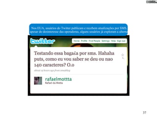 Nos EUA, usuários do Twitter publicam e recebem atualizações por SMS. Aqui,
apesar do desinteresse das operadoras, alguns usuários já exploram a alternativa.




                                                                                    37
 