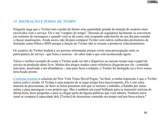 15. DISTRAÇÃO E PERDA DE TEMPO

Ninguém nega que o Twitter tem o poder de drenar uma quantidade grande da atenção de usuários mais
envolvidos com o serviço. Ele é um “vampiro de tempo”. Dezenas de seguidores facilmente se convertem
em centenas de mensagens e quando você se dá conta, está ocupando cada brecha do seu dia para mandar
e checar atualizações. Ainda assim, não dá para comparar Twitter com outros conhecidos promotores de
distração como Orkut e MSN porque a função do Twitter não se resume a promover relacionamentos.

Os usuários do Twitter tendem a ser pessoas informadas porque existe uma preocupação entre os
participantes do serviço - que beira a neurose - de saber tudo o que está acontecendo agora.

Talvez o melhor exemplo de como o Twitter pode ser útil e dispersivo ao mesmo tempo seja o papel do
serviço na produção deste livro. Muitos dos artigos usados como referência chegaram por ele - conteúdo
relevante, atualizado e em abundância -, mas para fazer a redação, o Twitter foi desligado ou o livro nunca
teria ﬁcado pronto.

Conforme resumiu o colunista do New York Times David Pogue, "no ﬁnal, a minha impressão é que o Twitter
estava certo e errado. O Twitter é uma maneira de se jogar tempo fora massivamente. Ele é sim outra
maneira de procrastinar, de fazer as horas passarem sem que se termine o trabalho, a batalha por status
online e para massagear o seu próprio ego. Mas é também um canal brilhante para se transmitir notícias de
última hora, fazer perguntas e para se chegar perto de ﬁguras públicas que você admira. Nenhum outro
canal se compara à capacidade dele [Twitter] de disseminar conteúdo em tempo real por boca-a-boca."



                                                                                                     40
 
