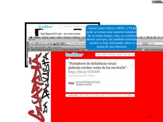 Assim como Orkut e MSN, o Twitter
pode se tornar uma maneira tentadora
 de se matar tempo, mas, ao contrário
desses serviços, ele também estimula o
  usuário a estar informado sobre os
       temas de seu interesse.




                                         41
 