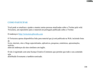 COMO PARTICIPAR

Você pode se atualizar e ajudar a manter outras pessoas atualizadas sobre o Twitter pelo wiki
Twicetera, um repositório para o material em português publicado sobre o Twitter.

O endereço é http://twitcetera.pbworks.com

O Twitcetera apenas disponibiliza links para material que já está publicado na Web, incluindo listas
de
livros, tutoriais, sites e blogs especializados, aplicativos, pesquisas, estatísticas, apresentações,
notícias,
além de endereços de sites similares em inglês.

O site é registrado com uma licença Creative Commons que permite que todo o seu conteúdo
seja
distribuído livremente e também remixado.




                                                                                                        108
 