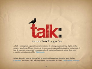 A Talk é uma agência especializada na formulação de estratégias de marketing digital, mídias
sociais e tecnologias 2.0 para clientes de vários segmentos, especialmente da área institucional. O
time da empresa é composto por pessoas que, além de multidisciplinares, são nativas desse meio
e mantém conjuntamente o blog Talk2.com.br.


Juliano Spyer faz parte do time da Talk na área de mídias sociais, blogueiro, autor do livro
Conectado, lançado em 2007 pela Jorge Zahar, e organizador do e-livro Para Entender a Internet.


                                               110
 