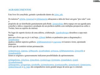 AGRADECIMENTOS
Este livro foi concebido, gestado e produzido dentro da @lets_talk.

Os tuiteiros* @ferla, @moriael e @bilaamorim abraçaram a idéia de fazer um guia “pra valer” com
o
propósito de ser distribuído gratuitamente pela Rede. @marcelotas abriu espaço em sua agenda para
conceber a idéia e orquestrar a produção de um prefácio-móbile com múltiplas perspectivas sobre o
Twitter, bem no espírito da internet.

No lugar do suporte técnico de uma editora, colaboração. @pedroaborges desenhou a capa mais
bonita
para um e-livro que eu já vi até hoje, @brnrd deﬁniu os parâmetros para a diagramação e
@malloryker
ajudou a deﬁnir aspectos gráﬁcos. @fabianamotroni e @geisiana revisaram o texto, apontando
pequenos
erros que do contrário teriam permanecido.

@danielsouza, @penas, @bhayashi, @carlosdand, @liliansta, @fabianamotroni, @rocyrillo e
@anabrambilla
leram os originais e generosamente indicaram possibilidades de aprimoramento.

@falapalermo, @layloca, @mcottoni, @rafaelziggy @retirante, @nataliakeri, @amf,
@cunhafernanda,
@thaispontes, @rogeriopa, @rodseﬂu, @romulocorrea, @sorayacoelho, @mariacarol, @marcusroc,
@danielmacedo e @_lupa são companheiros neste grande tanque de areia que é a internet.
 