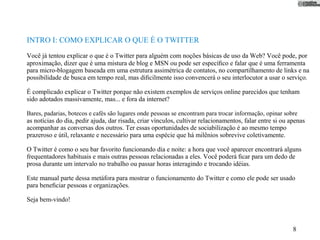 INTRO I: COMO EXPLICAR O QUE É O TWITTER
Você já tentou explicar o que é o Twitter para alguém com noções básicas de uso da Web? Você pode, por
aproximação, dizer que é uma mistura de blog e MSN ou pode ser especíﬁco e falar que é uma ferramenta
para micro-blogagem baseada em uma estrutura assimétrica de contatos, no compartilhamento de links e na
possibilidade de busca em tempo real, mas diﬁcilmente isso convencerá o seu interlocutor a usar o serviço.

É complicado explicar o Twitter porque não existem exemplos de serviços online parecidos que tenham
sido adotados massivamente, mas... e fora da internet?

Bares, padarias, botecos e cafés são lugares onde pessoas se encontram para trocar informação, opinar sobre
as notícias do dia, pedir ajuda, dar risada, criar vínculos, cultivar relacionamentos, falar entre si ou apenas
acompanhar as conversas dos outros. Ter essas oportunidades de sociabilização é ao mesmo tempo
prazeroso e útil, relaxante e necessário para uma espécie que há milênios sobrevive coletivamente.

O Twitter é como o seu bar favorito funcionando dia e noite: a hora que você aparecer encontrará alguns
frequentadores habituais e mais outras pessoas relacionadas a eles. Você poderá ﬁcar para um dedo de
prosa durante um intervalo no trabalho ou passar horas interagindo e trocando idéias.

Este manual parte dessa metáfora para mostrar o funcionamento do Twitter e como ele pode ser usado
para beneﬁciar pessoas e organizações.

Seja bem-vindo!



                                                                                                          8
 