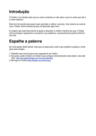 Introdução
O Twitter é um destes sites que ou você o entende ou não sabe o que é e acha que ele é
a maior besteira.

Este livro foi escrito para quem quer aprender a utilizar o serviço, mas mesmo se você já
usa o Twitter, tenho certeza de que irá aprender algo novo.

Eu espero que este documento te ajude a descobrir a melhor maneira de usar o Twitter,
como conseguir seguidores e aumentar sua audiência, e possivelmente ganhar dinheiro
com ele.


Espalhe a palavra
Se você gostar deste ebook, tudo que eu peço para você é que espalhe a palavra, conte
para seus amigos.

1. Retwitte este manual para seus seguidores do Twitter:
2. Se quiser, pode mandar um email à seus amigos recomendando este ebook. Use este
   URL: http://jornaltecnologia.com.br/manualtwitter
3. Me siga no Twitter [http://twitter.com/cherman]
 