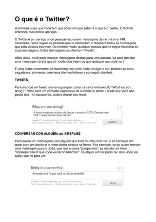 O que é o Twitter?
A primeira coisa que você tem que você tem que saber é o que é o Twitter. É fácil de
entender, mas preste atenção.

O Twitter é um serviço onde pessoas escrevem mensagens de no máximo 140
caracteres. Você segue as pessoas que te interessam e receberá todas as mensagens
que esta pessoa escrever. Do mesmo modo, qualquer pessoa que te seguir receberá as
suas mensagens. Estas mensagens se chamam “tweets”.

Além disso, você pode mandar mensagens diretas para uma pessoa (dá para mandar
uma mensagem direta que só vocês dois veem ou que qualquer um pode ver).

É uma ótima ferramenta de marketing pois você pode divulgar o seu produto ao seus
seguidores, conversar com seus clientes/leitores e conseguir clientela.

TWEETS

Para mandar um tweet, escreva qualquer coisa na caixa embaixo do “What are you
doing?”. Você verá um contador regressivo de número de letras. Desde que você não
passe dos 140 caracteres, poderá enviar seu tweet.




CONVERSAR COM ALGUÉM, ou @REPLIES

Para enviar um mensagem para alguém que todo mundo pode ver, é só escrever um
tweet com um arroba e o nome desta pessoa na frente. Por exemplo, se eu quero mandar
uma mensagem para o João, que tem a conta “joaopereira”, eu mando um tweet
“@joaopereira O que você vai fazer amanhã?”. Qualquer um vai poder ler, mas João vai
saber que foi para ele.
 