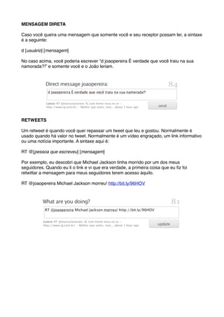MENSAGEM DIRETA

Caso você queira uma mensagem que somente você e seu receptor possam ler, a sintaxe
é a seguinte:

d [usuário] [mensagem]

No caso acima, você poderia escrever “d joaopereira É verdade que você traiu na sua
namorada?!” e somente você e o João leriam.




RETWEETS

Um retweet é quando você quer repassar um tweet que leu e gostou. Normalmente é
usado quando há valor no tweet. Normalmente é um vídeo engraçado, um link informativo
ou uma notícia importante. A sintaxe aqui é:

RT @[pessoa que escreveu] [mensagem]

Por exemplo, eu descobri que Michael Jackson tinha morrido por um dos meus
seguidores. Quando eu li o link e vi que era verdade, a primeira coisa que eu ﬁz foi
retwittar a mensagem para meus seguidores terem acesso àquilo.

RT @joaopereira Michael Jackson morreu! http://bit.ly/96HOV
 