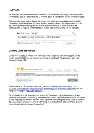 HASHTAGS

As hashtags são convenções entre twitteiros que adicionam informação (ou metadata) à
um tweet de qual é o assunto dele. O formato delas é o símbolo # mais o termo desejado.

Por exemplo, neste momento que escrevo o livro estão acontecendo protestos no Irã.
Quando as pessoas twittam sobre as revoltas, elas incluem a hashtag #iranelection em
seu tweet, para quando alguém for buscar por #iranelection, o tweet estará lá. As
hashtags são úteis para uniﬁcar todos os tweets sobre um assunto em um só lugar.




USANDO LINKS EM TWEETS

Como você já sabe, o Twitter tem o limite de 140 caracteres para mensagens. Deste
modo, ﬁca difícil colocar um link normal dentro de um tweet. Para isso que serve os
diminuidores de URL.




Basicamente, você transforma seu link grande (como http://jornaltecnologia.com.br/
2009/06/25/michael-jackson-e-declarado-morto-blog-foi-o-primeiro-a-descobrir/) em um
link pequeno (como http://bit.ly/96HOV).

Se você colocar um link na caixa de tweets do Twitter.com, ele automaticamente vai
reduzir o link usando o http://bit.ly, mas nem sempre isto funciona corretamente. Há várias
outras opções para diminuir os seus links. Algumas tem vantagens como saber o número
de pessoas que clicaram no link (o bit.ly tem), mas todas fazem basicamente a mesma
coisa: te redirecionam para o link original.
 