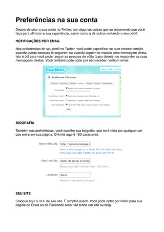 Preferências na sua conta
Depois de criar a sua conta no Twitter, tem algumas coisas que eu recomendo que você
faça para otimizar a sua experiência, assim como a de outros visitando o seu perﬁl:

NOTIFICAÇÕES POR EMAIL

Nas preferências do seu perﬁl no Twitter, você pode especiﬁcar se quer receber emails
quando outras pessoas te seguirem ou quando alguém te mandar uma mensagem direta.
Isto é útil para você poder seguir as pessoas de volta (caso deseje) ou responder as suas
mensagens diretas. Você também pode optar por não receber nenhum email.




BIOGRAFIA

Também nas preferências, você escolhe sua biograﬁa, que será vista por qualquer um
que entra em sua página. O limite aqui é 160 caracteres.




SEU SITE

Coloque aqui o URL de seu site. É simples assim. Você pode optar por linkar para sua
página do Orkut ou do Facebook caso não tenha um site ou blog.
 