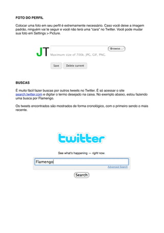 FOTO DO PERFIL

Colocar uma foto em seu perﬁl é extremamente necessário. Caso você deixe a imagem
padrão, ninguém vai te seguir e você não terá uma “cara” no Twitter. Você pode mudar
sua foto em Settings > Picture.




BUSCAS

É muito fácil fazer buscas por outros tweets no Twitter. É só acessar o site
search.twitter.com e digitar o termo desejado na caixa. No exemplo abaixo, estou fazendo
uma busca por Flamengo.

Os tweets encontrados são mostrados de forma cronológico, com o primeiro sendo o mais
recente.
 