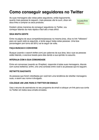 Como conseguir seguidores no Twitter
As suas mensagens são vistas pelos seguidores, então logicamente,
quanto mais pessoas te seguem, mais pessoas vão te ouvir, clicar em
seus links e comprar os seus produtos.

Existem várias maneiras de conseguir seguidores no Twitter, vou
começar falando da mais rápida e fácil até a mais difícil.

SIGA MUITA GENTE

Entre na página de seus competidores/pessoas na mesma área, clica no link “followers”
para ver quem está os seguindo, e tente seguir todas estas pessoas. Uma boa
porcentagem (em torno de 50%) vai te seguir de volta.

FAÇA BUSCAS E CONVERSE

Busque (usando o search.twitter.com) por palavras da sua área, leia o que as pessoas
estão falando, e escreva tweets para elas dando a sua opinião no assunto.

INTERAJA COM A SUA COMUNIDADE

Entre em conversas (usando as @replies), responda à todas suas mensagens, discuta
com outros twitteiros; enﬁm, crie uma conexão entre você e as pessoas que te seguem.

RETWITTE BASTANTE

As pessoas que forem retwittadas por você tem uma tendência de retwittar mensagens
suas, e assim seu nome é divulgado.

COLOQUE UM LINK PARA O TWITTER EM EMAILS

Use o recurso de assinaturas no seu programa de email e coloque um link para sua conta
no Twitter em todos seus emails enviados.
 