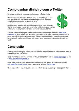 Como ganhar dinheiro com o Twitter
Só existe um jeito de conseguir dinheiro com o Twitter: links.

O Twitter mesmo não trará dinheiro, mas te dará tráfego ao seu
site, que pode ser convertido em dinheiro por vários métodos
(propaganda, programa de aﬁliados, etc.).

Aqui também, quanto mais seguidores você tiver, mais pessoas
vão ler seus tweets e clicar em seus links, então lembre de usar as
estratégias na página anterior para aumentar a sua audiência.

Existem sites que te pagam para mandar tweets. Um exemplo deles é o www.be-a-
magpie.com. Eu o testei uma vez quando tinha em torno de 1000 seguidores na minha
conta e obti R$6 em troca de um tweet. Dá para ganhar dinheiro, mas não recomendo
fazer isto pois muitos consideram anti-ético e seus seguidores não conﬁarão mais em
você.



Conclusão
Espero que depois de ler este ebook, você tenha aprendido alguma coisa sobre o serviço
maravilhoso que é o Twitter.

Todo dia há novas notícias sobre o Twitter, e você pode lê-las no Jornal Tecnologia. O site
é www.jornaltecnologia.com.br.

Caso você tenha alguma pergunta ou queira entrar em contato comigo, meu email é
guilherme@cherman.com.br e minha conta no twitter é @cherman.

Obrigado por ler e espero que recomende este livro aos seus amigos e colegas twitteiros.
 