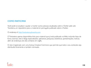COMO PARTICIPAR

Você pode se atualizar e ajudar a manter outras pessoas atualizadas sobre o Twitter pelo wiki
Twicetera, um repositório para o material em português publicado sobre o Twitter.

O endereço é http://twitcetera.pbworks.com

O Twitcetera apenas disponibiliza links para material que já está publicado na Web, incluindo listas de
livros, tutoriais, sites e blogs especializados, aplicativos, pesquisas, estatísticas, apresentações, notícias,
além de endereços de sites similares em inglês.

O site é registrado com uma licença Creative Commons que permite que todo o seu conteúdo seja
distribuído livremente e também remixado.




                                                                                                                  108
 