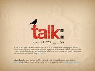 A Talk é uma agência especializada na formulação de estratégias de marketing digital, mídias
sociais e tecnologias 2.0 para clientes de vários segmentos, especialmente da área institucional. O
time da empresa é composto por pessoas que, além de multidisciplinares, são nativas desse meio
e mantém conjuntamente o blog Talk2.com.br.


Juliano Spyer faz parte do time da Talk na área de mídias sociais, blogueiro, autor do livro
Conectado, lançado em 2007 pela Jorge Zahar, e organizador do e-livro Para Entender a Internet.


                                               110
 