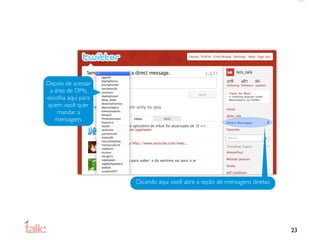 Depois de acessar
 a área de DMs,
escolha aqui para
quem você quer
    mandar a
   mensagem.




                    Clicando aqui você abre a seção de mensagens diretas.




                                                                            23
 