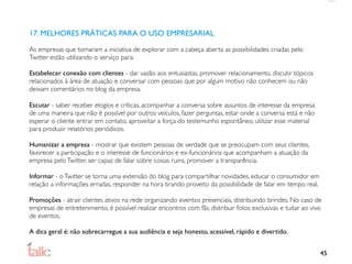 17. MELHORES PRÁTICAS PARA O USO EMPRESARIAL

As empresas que tomaram a iniciativa de explorar com a cabeça aberta as possibilidades criadas pelo
Twitter estão utilizando o serviço para:

Estabelecer conexão com clientes - dar vazão aos entusiastas, promover relacionamento, discutir tópicos
relacionados à área de atuação e conversar com pessoas que por algum motivo não conhecem ou não
deixam comentários no blog da empresa.

Escutar - saber receber elogios e críticas, acompanhar a conversa sobre assuntos de interesse da empresa
de uma maneira que não é possível por outros veículos, fazer perguntas, estar onde a conversa está e não
esperar o cliente entrar em contato, aproveitar a força do testemunho espontâneo, utilizar esse material
para produzir relatórios periódicos.

Humanizar a empresa - mostrar que existem pessoas de verdade que se preocupam com seus clientes,
favorecer a participação e o interesse de funcionários e ex-funcionários que acompanham a atuação da
empresa pelo Twitter, ser capaz de falar sobre coisas ruins, promover a transparência.

Informar - o Twitter se torna uma extensão do blog para compartilhar novidades, educar o consumidor em
relação a informações erradas, responder na hora tirando proveito da possibilidade de falar em tempo real.

Promoções - atrair clientes ativos na rede organizando eventos presenciais, distribuindo brindes. No caso de
empresas de entretenimento, é possível realizar encontros com fãs, distribuir fotos exclusivas e tuitar ao vivo
de eventos.

A dica geral é: não sobrecarregue a sua audiência e seja honesto, acessível, rápido e divertido.


                                                                                                              45
 
