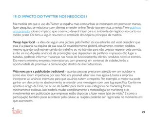 19. O IMPACTO DO TWITTER NOS NEGÓCIOS I

Na medida em que o uso do Twitter se espalha, mais companhias se interessam em promover marcas,
fazer pesquisas, se relacionar com clientes e vender online. Tendo isso em vista, a revista Time publicou
uma previsão sobre o impacto que o serviço deverá trazer para o ambiente de negócios no curto ou
médio prazo. Os itens a seguir resumem o conteúdo dos tópicos principais da matéria.

Varejo hiperlocal - a idéia de seguir uma pizzaria pelo Twitter só soa estranha até você descobrir que
essa é a pizzaria na esquina da sua casa. O estabelecimento poderá, obviamente, receber pedidos,
mesmo quando você estiver saindo do trabalho ou no trânsito, para não precisar esperar pela comida,
e não só isso. Aqueles anúncios de promoções que dependiam de panﬂetos impressos dão lugar a
tuitadas, podendo informar mudanças nas horas de funcionamento, ofertas, produtos novos e eventos.
Da mesma maneira, empresas internacionais, com presença em centenas de cidades, terão a
oportunidade de promover a comunicação dentro de mercados locais.

Vida nova para a publicidade tradicional - quantas pessoas prestaram atenção em um outdoor e
como elas foram impactadas por isso. Não era possível saber isso mas agora é, basta a empresa
incorporar ao anúncio incentivos para que usuários tuitem a respeito. Por exemplo, o motorista pode
ganhar um desconto no abastecimento se mandar uma mensagem com uma tag especíﬁca. Conforme
aponta o artigo da Time, "se o uso do Twitter para medir essas categorias de marketing forem
minimamente exitosas, isso poderia mudar completamente a metodologia de marketing e os
investimentos em publicidade que empresas estão dispostas a fazer nesse tipo de mídia." E como a
participação também pode acontecer pelo celular, as reações poderão ser registradas no momento em
que acontecem.


                                                                                                            49
 