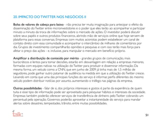 20. IMPACTO DO TWITTER NOS NEGÓCIOS II

Bolsa de valores de cabeça para baixo - não precisa ter muita imaginação para antecipar o efeito da
disseminação do Twitter entre microinvestidores e o poder que eles terão ao acompanhar e participar
minuto a minuto da troca de informações sobre o mercado de ações. O investidor poderá discutir
sobre seus papéis e outros produtos ﬁnanceiros, abrindo mão de serviços online que hoje servem de
plataforma para essas conversas. Empresas com muitos acionistas podem estabelecer um canal de
contato direto com essa comunidade e acompanhar o intercâmbio de milhares de comentários por
dia. Grupos de investimento compartilharão opiniões e pesquisas e com isso terão mais força para
afetar o preço das ações - e, inclusive, para manipular o mercado em benefício próprio.

Ampliﬁcar a distribuição de conteúdo por mérito - grandes grupos de comunicação, mais
burocráticos e lentos para tomar decisões, estarão em desvantagem em relação a empresas menores,
formadas com equipes nativas na utilização do Twitter para produzir e disseminar informação. Da
mesma forma, um veículo como a CNN, que em junho de 2009 já tinha mais de 1,5 milhão de
seguidores, pode ganhar outro patamar de audiência na medida em que a utilização do Twitter cresce.
Levando em conta que uma das principais funções do serviço é informar, perﬁs diferentes do mesmo
veículo podem distribuir notícias por assunto, aumentando o tráfego nas páginas da empresa.

Outras possibilidades - falar de si, dos próprios interesses e gostos é parte da experiência de quem
tuita e esse tipo de informação pode ser aproveitado para pesquisar hábitos e interesses da sociedade.
Empresas também poderão oferecer serviços de transferência de dinheiro pelo Twitter cobrando um
percentual pela operação. Governos poderão aproveitar a instantaneidade do serviço para mandar
alertas sobre desastres, tempestades, trânsito, entre muitas possibilidades.


                                                                                                      51
 