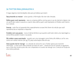26. TWITTER PARA JORNALISTAS II

A seguir, algumas recomendações úteis para jornalistas que tuitam:

Seja precavido ao retuitar - avise quando a informação não tiver sido checada;

Deﬁna quem você representa - veja se a empresa deﬁniu normas para o uso da internet e depois crie
um perﬁl claro sobre o assunto e, a partir disso, deﬁna quem você representa no Twitter, você mesmo
ou o veículo;

Interaja - evite ﬁcar só passando links, especialmente se esses links forem do veículo que você
representa, leia as respostas e responda;

Cuidado com suas pautas - nunca é demais lembrar que quando você tuitar sobre uma reportagem, a
concorrência poderá roubar a sua pauta;

Dê crédito e peça autorização - quando usar uma mensagem como fonte, dê crédito, e, se for uma
conta com acesso restrito (ver pg. 27), peça autorização antes de usar.

Avise quando não for interagir - se a decisão do veículo for usar o Twitter apenas para transmitir
informação - a maior parte deles entende que deve ser assim - , lembre de vez em quando os seguidores
que a conta não conversa, para não criar a expectativa no usuário de interagir com o veículo em função de
uma notícia publicada.



                                                                                                            63
 
