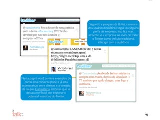 Segundo a pesquisa da Bullet, a maioria
                                           dos usuários brasileiros segue ou seguiria
                                               perﬁs de empresas. Isso ﬁca mais
                                           atraente se a empresa, ao invés de tratar
                                              o Twitter como veículo tradicional,
                                                   interagir com a audiência.




Nesta página você confere exemplos de
  como essa conversa pode e já está
acontecendo entre clientes e a varejista
de roupas Camiseteria, empresa que se
   destaca no Brasil por explorar o
    potencial interativo do Twitter.




                                                                                        91
 