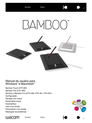 Sumário         Índice
                                                  1




Manual do usuário para
           ®                 ®
Windows e Macintosh
Bamboo Touch (CTT-460)
Bamboo Pen (CTL-460)
Bamboo e Bamboo Fun (CTH-460, CTH-461, CTH-661)
Configuração
Navegar com toque
Personalizar toque
ExpressKeys
Usar uma caneta
Personalizar uma caneta
Resolução de problemas

                   Sumário         Índice
                                                  1
 